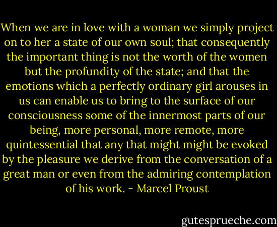 When we are in love with a woman we simply project on to her a state of our own soul; that consequently the important thing is not the worth of the women but the profundity of the state; and that the emotions which a perfectly ordinary girl arouses in us can enable us to bring to the surface of our consciousness some of the innermost parts of our being, more personal, more remote, more quintessential that any that might might be evoked by the pleasure we derive from the conversation of a great man or even from the admiring contemplation of his work. - Marcel Proust