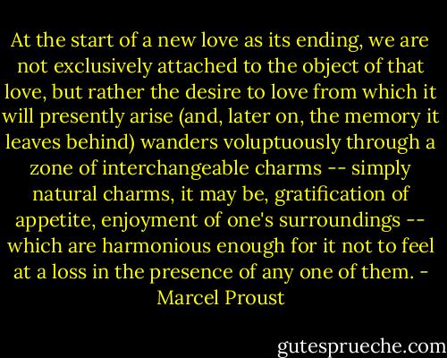 At the start of a new love as its ending, we are not exclusively attached to the object of that love, but rather the desire to love from which it will presently arise (and, later on, the memory it leaves behind) wanders voluptuously through a zone of interchangeable charms -- simply natural charms, it may be, gratification of appetite, enjoyment of one's surroundings -- which are harmonious enough for it not to feel at a loss in the presence of any one of them. - Marcel Proust