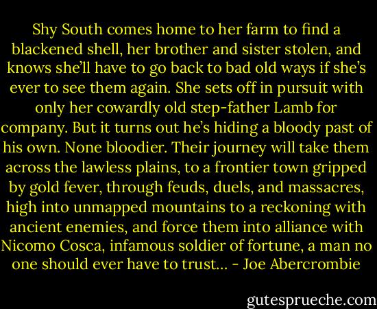 Shy South comes home to her farm to find a blackened shell, her brother and sister stolen, and knows she’ll have to go back to bad old ways if she’s ever to see them again. She sets off in pursuit with only her cowardly old step-father Lamb for company. But it turns out he’s hiding a bloody past of his own. None bloodier. Their journey will take them across the lawless plains, to a frontier town gripped by gold fever, through feuds, duels, and massacres, high into unmapped mountains to a reckoning with ancient enemies, and force them into alliance with Nicomo Cosca, infamous soldier of fortune, a man no one should ever have to trust… - Joe Abercrombie