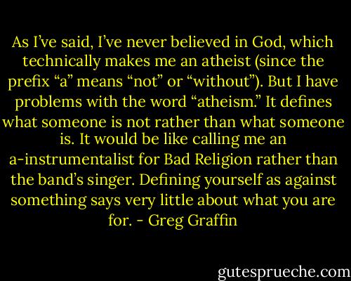 As I’ve said, I’ve never believed in God, which technically makes me an atheist (since the prefix “a” means “not” or “without”). But I have problems with the word “atheism.” It defines what someone is not rather than what someone is. It would be like calling me an a-instrumentalist for Bad Religion rather than the band’s singer. Defining yourself as against something says very little about what you are for. - Greg Graffin