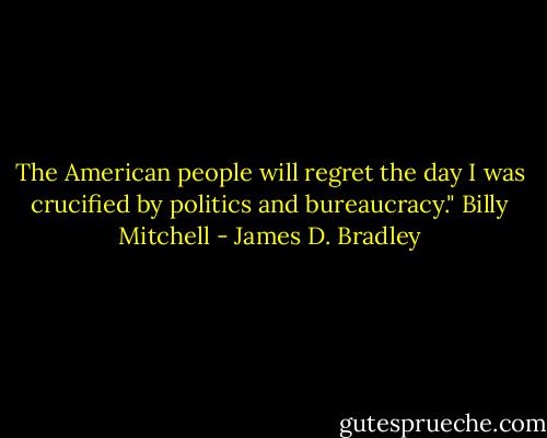 The American people will regret the day I was crucified by politics and bureaucracy."<br />Billy Mitchell - James D. Bradley