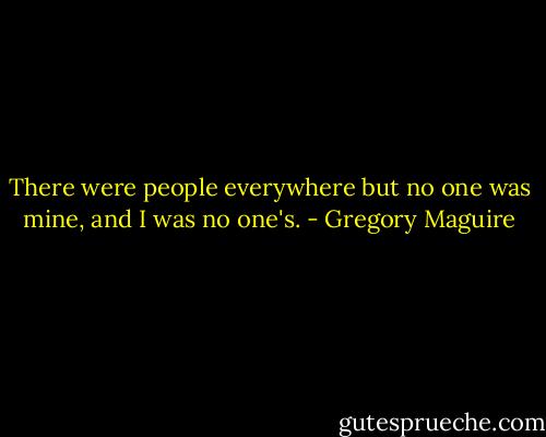 There were people everywhere but no one was mine, and I was no one's. - Gregory Maguire