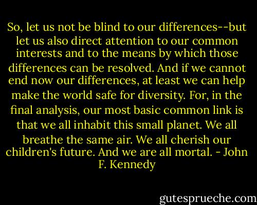 So, let us not be blind to our differences--but let us also direct attention to our common interests and to the means by which those differences can be resolved. And if we cannot end now our differences, at least we can help make the world safe for diversity. For, in the final analysis, our most basic common link is that we all inhabit this small planet. We all breathe the same air. We all cherish our children's future. And we are all mortal. - John F. Kennedy