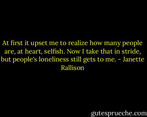 At first it upset me to realize how many people are, at heart, selfish. Now I take that in stride, but people's loneliness still gets to me. - Janette Rallison