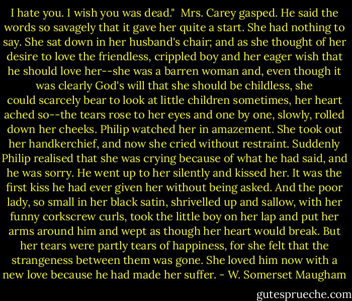 I hate you. I wish you was dead."<br /><br />Mrs. Carey gasped. He said the words so savagely that it gave her quite a start. She had nothing to say. She sat down in her husband's chair; and as she thought of her desire to love the friendless, crippled boy and her eager wish that he should love her--she was a barren woman and, even though it was clearly God's will that she should be childless, she could scarcely bear to look at little children sometimes, her heart ached so--the tears rose to her eyes and one by one, slowly, rolled down her cheeks. Philip watched her in amazement. She took out her handkerchief, and now she cried without restraint. Suddenly Philip realised that she was crying because of what he had said, and he was sorry. He went up to her silently and kissed her. It was the first kiss he had ever given her<br />without being asked. And the poor lady, so small in her black satin, shrivelled up and sallow, with her funny corkscrew curls, took the little boy on her lap and put her arms around him and wept as though her heart would break. But her tears were partly tears of happiness, for she felt that the strangeness between them was gone. She loved him now with a new love because he had made her suffer. - W. Somerset Maugham