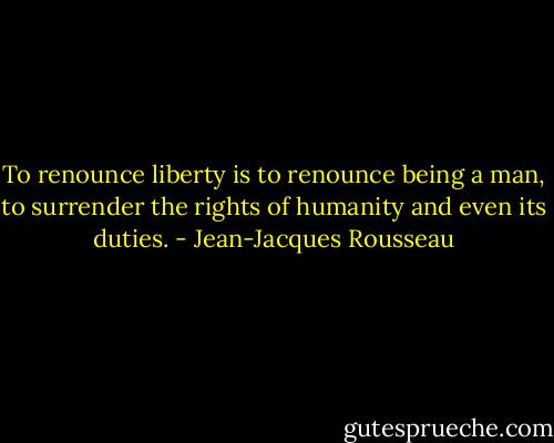 To renounce liberty is to renounce being a man, to surrender the rights of humanity and even its duties. - Jean-Jacques Rousseau