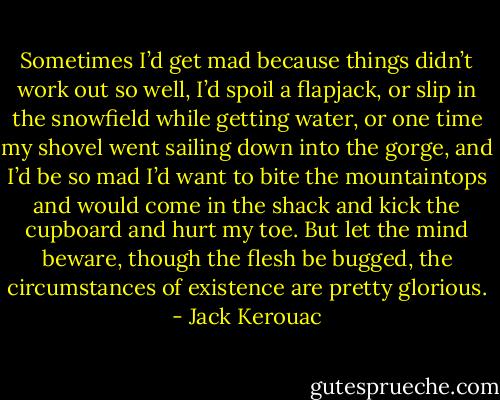 Sometimes I’d get mad because things didn’t work out so well, I’d spoil a flapjack, or slip in the snowfield while getting water, or one time my shovel went sailing down into the gorge, and I’d be so mad I’d want to bite the mountaintops and would come in the shack and kick the cupboard and hurt my toe. But let the mind beware, though the flesh be bugged, the circumstances of existence are pretty glorious. - Jack Kerouac