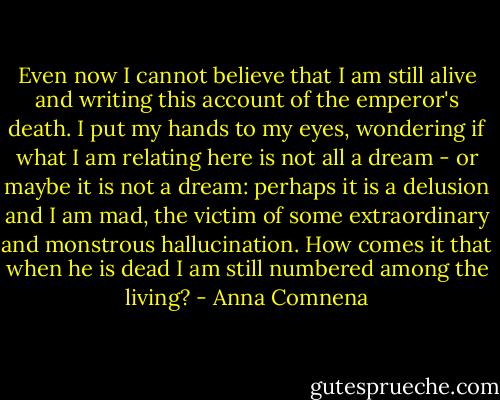 Even now I cannot believe that I am still alive and writing this account of the emperor's death. I put my hands to my eyes, wondering if what I am relating here is not all a dream - or maybe it is not a dream: perhaps it is a delusion and I am mad, the victim of some extraordinary and monstrous hallucination. How comes it that when he is dead I am still numbered among the living? - Anna Comnena