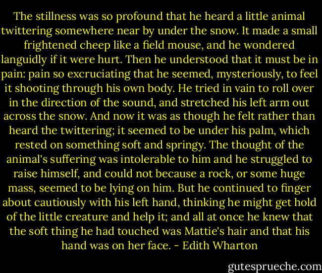 The stillness was so profound that he heard a little animal twittering somewhere near by under the snow. It made a small frightened cheep like a field mouse, and he wondered languidly if it were hurt. Then he understood that it must be in pain: pain so excruciating that he seemed, mysteriously, to feel it shooting through his own body. He tried in vain to roll over in the direction of the sound, and stretched his left arm out across the snow. And now it was as though he felt rather than heard the twittering; it seemed to be under his palm, which rested on something soft and springy. The thought of the animal's suffering was intolerable to him and he struggled to raise himself, and could not because a rock, or some huge mass, seemed to be lying on him. But he continued to finger about cautiously with his left hand, thinking he might get hold of the little creature and help it; and all at once he knew that the soft thing he had touched was Mattie's hair and that his hand was on her face. - Edith Wharton