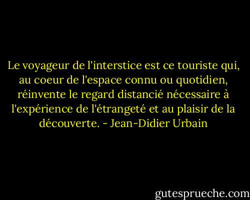 Le voyageur de l'interstice est ce touriste qui, au coeur de l'espace connu ou quotidien, réinvente le regard distancié nécessaire à l'expérience de l'étrangeté et au plaisir de la découverte. - Jean-Didier Urbain