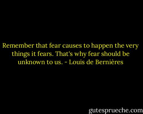 Remember that fear causes to happen the very things it fears. That's why fear should be unknown to us. - Louis de Bernières