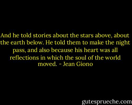 And he told stories about the stars above, about the earth below. He told them to make the night pass, and also because his heart was all reflections in which the soul of the world moved. - Jean Giono