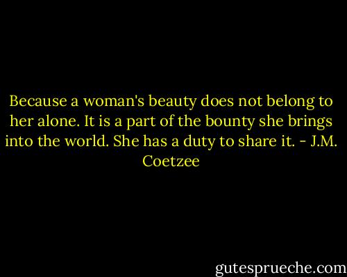 Because a woman's beauty does not belong to her alone. It is a part of the bounty she brings into the world. She has a duty to share it. - J.M. Coetzee