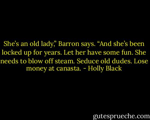 She’s an old lady,” Barron says. “And she’s been locked up for years. Let her have some fun. She needs to blow off steam. Seduce old dudes. Lose money at canasta. - Holly Black