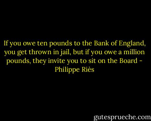 If you owe ten pounds to the Bank of England, you get thrown in jail, but if you owe a million pounds, they invite you to sit on the Board - Philippe Riès