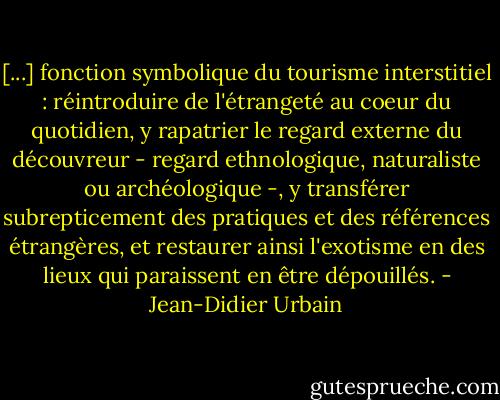 [...] fonction symbolique du tourisme interstitiel : réintroduire de l'étrangeté au coeur du quotidien, y rapatrier le regard externe du découvreur - regard ethnologique, naturaliste ou archéologique -, y transférer subrepticement des pratiques et des références étrangères, et restaurer ainsi l'exotisme en des lieux qui paraissent en être dépouillés. - Jean-Didier Urbain