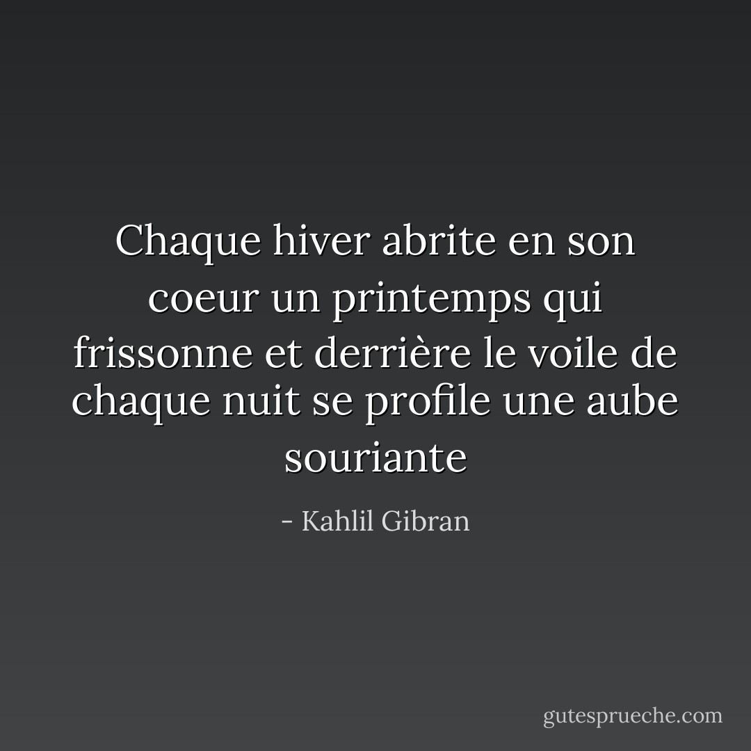 Chaque hiver abrite en son coeur un printemps qui frissonne et derrière le voile de chaque nuit se profile une aube souriante - Kahlil Gibran