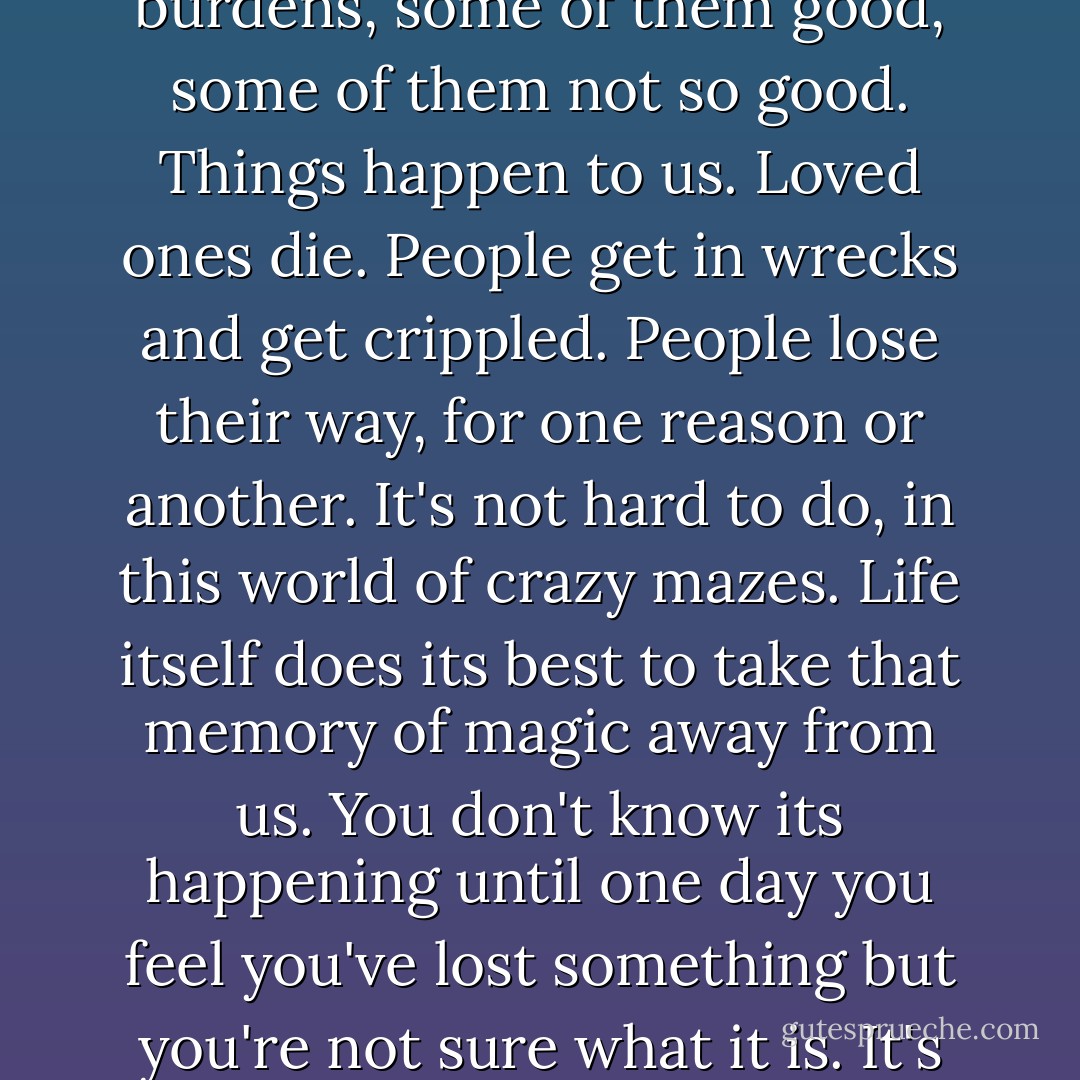 The truth of life is that every year we get farther away from the essence that is born within us. We get shouldered with burdens, some of them good, some of them not so good. Things happen to us. Loved ones die. People get in wrecks and get crippled. People lose their way, for one reason or another. It's not hard to do, in this world of crazy mazes. Life itself does its best to take that memory of magic away from us. You don't know its happening until one day you feel you've lost something but you're not sure what it is. It's like smiling at a pretty girl and she calls you 'sir'. It just happens. - Robert McCammon