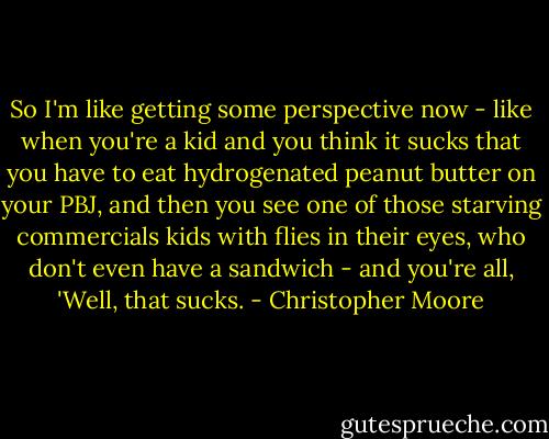 So I'm like getting some perspective now - like when you're a kid and you think it sucks that you have to eat hydrogenated peanut butter on your PBJ, and then you see one of those starving commercials kids with flies in their eyes, who don't even have a sandwich - and you're all, 'Well, that sucks. - Christopher Moore