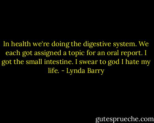 In health we're doing the digestive system. We each got assigned a topic for an oral report. I got the small intestine. I swear to god I hate my life. - Lynda Barry