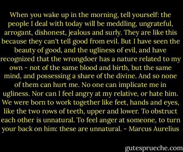When you wake up in the morning, tell yourself: the people I deal with today will be meddling, ungrateful, arrogant, dishonest, jealous and surly. They are like this because they can't tell good from evil. But I have seen the beauty of good, and the ugliness of evil, and have recognized that the wrongdoer has a nature related to my own - not of the same blood and birth, but the same mind, and possessing a share of the divine. And so none of them can hurt me. No one can implicate me in ugliness. Nor can I feel angry at my relative, or hate him. We were born to work together like feet, hands and eyes, like the two rows of teeth, upper and lower. To obstruct each other is unnatural. To feel anger at someone, to turn your back on him: these are unnatural. - Marcus Aurelius