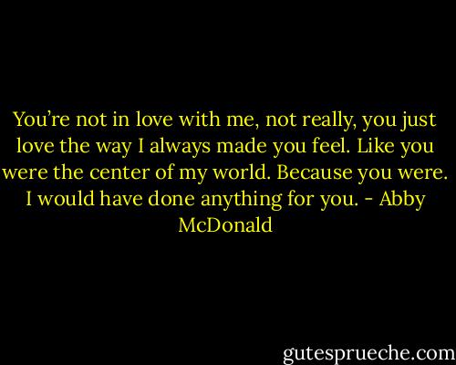 You’re not in love with me, not really, you just love the way I always made you feel. Like you were the center of my world. Because you were. I would have done anything for you. - Abby McDonald