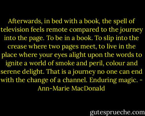 Afterwards, in bed with a book, the spell of television feels remote compared to the journey into the page. To be in a book. To slip into the crease where two pages meet, to live in the place where your eyes alight upon the words to ignite a world of smoke and peril, colour and serene delight. That is a journey no one can end with the change of a channel. Enduring magic. - Ann-Marie MacDonald