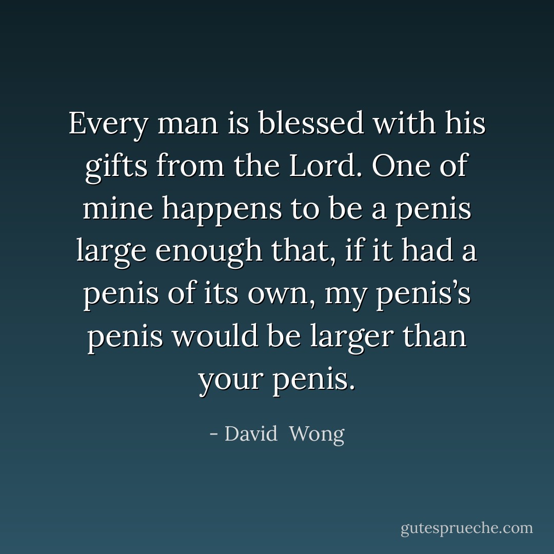 Every man is blessed with his gifts from the Lord. One of mine happens to be a penis large enough that, if it had a penis of its own, my penis’s penis would be larger than your penis. - David  Wong
