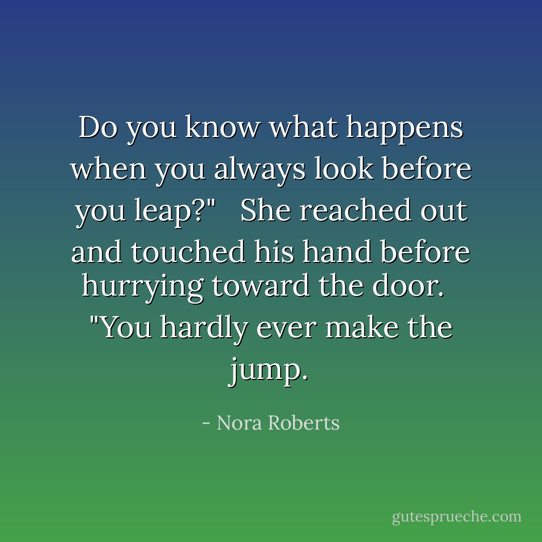 Do you know what happens when you always look before you leap?" <br /><br />She reached out and touched his hand before hurrying toward the door. <br /><br />"You hardly ever make the jump. - Nora Roberts