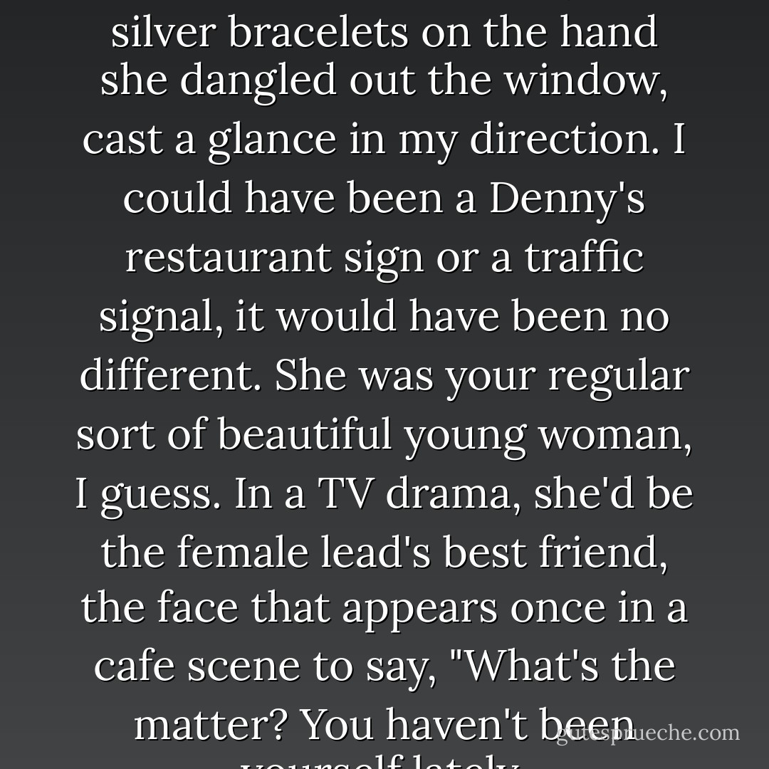 Duran Duran blared from the car stereo. The woman, two silver bracelets on the hand she dangled out the window, cast a glance in my direction. I could have been a Denny's restaurant sign or a traffic signal, it would have been no different. She was your regular sort of beautiful young woman, I guess. In a TV drama, she'd be the female lead's best friend, the face that appears once in a cafe scene to say, "What's the matter? You haven't been yourself lately. - Haruki Murakami