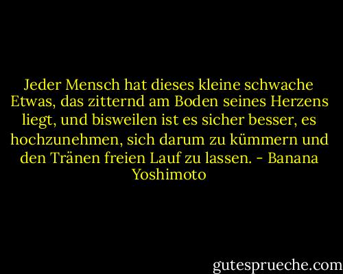 Jeder Mensch hat dieses kleine schwache Etwas, das zitternd am Boden seines Herzens liegt, und bisweilen ist es sicher besser, es hochzunehmen, sich darum zu kümmern und den Tränen freien Lauf zu lassen. - Banana Yoshimoto