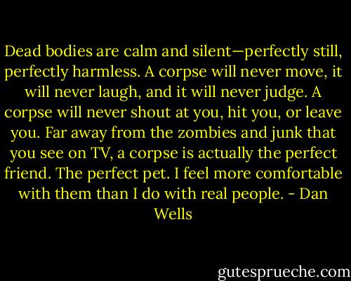 Dead bodies are calm and silent—perfectly still, perfectly harmless. A corpse will never move, it will never laugh, and it will never judge. A corpse will never shout at you, hit you, or leave you. Far away from the zombies and junk that you see on TV, a corpse is actually the perfect friend. The perfect pet. I feel more comfortable with them than I do with real people. - Dan Wells