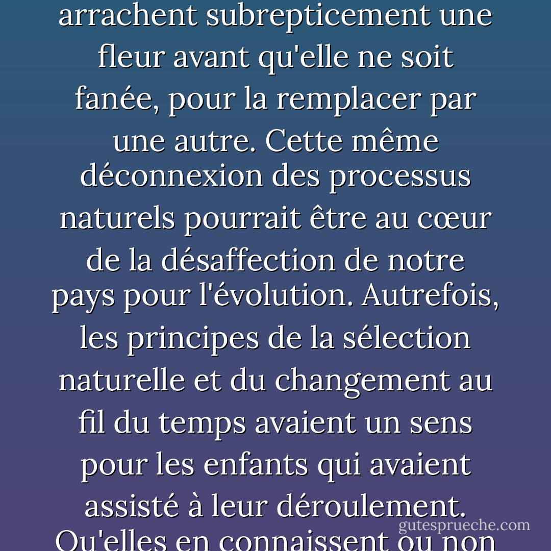 De nombreuses personnes brillantes sont vraiment dans l'ignorance de la vie végétale. Les professeurs de biologie sont confrontés à des enfants qui ne croient peut-être même pas à la métamorphose du bourgeon en fleur, en fruit et en graine, mais plutôt à un continuum de pensées devenant pétunias puis chrysanthèmes ; c'est la seule réalité dont ils sont témoins lorsque les paysagistes viennent sur les campus et dans les parcs municipaux et arrachent subrepticement une fleur avant qu'elle ne soit fanée, pour la remplacer par une autre. Cette même déconnexion des processus naturels pourrait être au cœur de la désaffection de notre pays pour l'évolution. Autrefois, les principes de la sélection naturelle et du changement au fil du temps avaient un sens pour les enfants qui avaient assisté à leur déroulement. Qu'elles en connaissent ou non les termes, les familles d'agriculteurs comprenaient suffisamment bien les processus pour les imiter, en réformant, en sélectionnant et en améliorant leurs troupeaux et leurs récoltes. Pour les enfants d'aujourd'hui qui croient intuitivement à la génération spontanée des fruits et légumes du rayon fruits et légumes, essayer de comprendre la lente spéciation du règne végétal peut s'avérer difficile. - Barbara Kingsolver