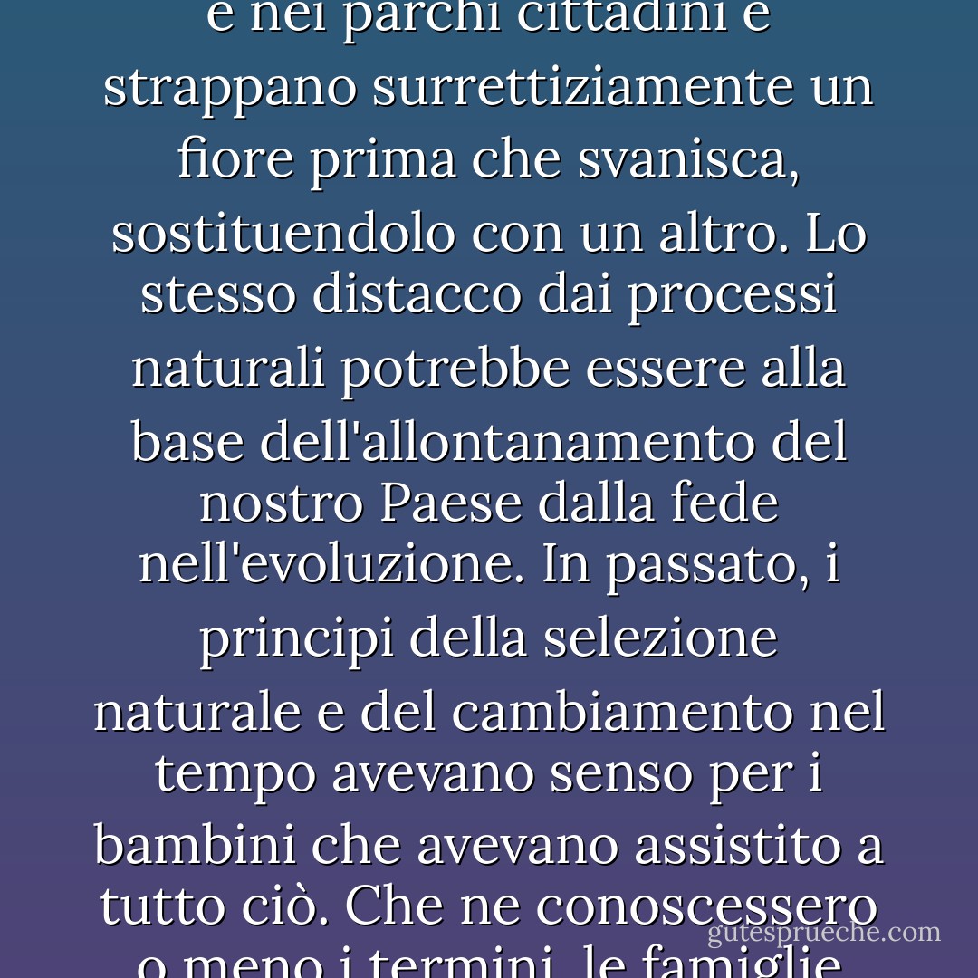 Molte persone intelligenti sono davvero all'oscuro della vita vegetale. Gli insegnanti di biologia si trovano di fronte a ragazzi che non credono nemmeno alla metamorfosi del bocciolo in fiore, del frutto e del seme, ma piuttosto a un continuum di viole del pensiero che diventano petunie e crisantemi; questa è l'unica realtà a cui assistono quando i paesaggisti entrano nei campus e nei parchi cittadini e strappano surrettiziamente un fiore prima che svanisca, sostituendolo con un altro. Lo stesso distacco dai processi naturali potrebbe essere alla base dell'allontanamento del nostro Paese dalla fede nell'evoluzione. In passato, i principi della selezione naturale e del cambiamento nel tempo avevano senso per i bambini che avevano assistito a tutto ciò. Che ne conoscessero o meno i termini, le famiglie contadine capivano i processi abbastanza bene da imitarli: abbattere, selezionare e migliorare le mandrie e i raccolti. Per i bambini di oggi, che credono intuitivamente nella generazione spontanea di frutta e verdura nel reparto ortofrutticolo, cercare di far capire loro la lenta speciazione del regno vegetale può essere una forzatura. - Barbara Kingsolver