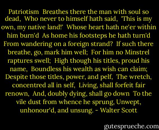 Patriotism<br /><br />Breathes there the man with soul so dead, <br />Who never to himself hath said, <br />'This is my own, my native land!' <br />Whose heart hath ne'er within him burn'd <br />As home his footsteps he hath turn'd<br />From wandering on a foreign strand? <br />If such there breathe, go, mark him well; <br />For him no Minstrel raptures swell; <br />High though his titles, proud his name, <br />Boundless his wealth as wish can claim;<br />Despite those titles, power, and pelf, <br />The wretch, concentred all in self, <br />Living, shall forfeit fair renown, <br />And, doubly dying, shall go down <br />To the vile dust from whence he sprung,<br />Unwept, unhonour'd, and unsung. - Walter Scott