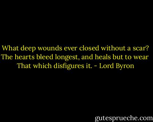 What deep wounds ever closed without a scar?<br />The hearts bleed longest, and heals but to wear <br />That which disfigures it. - Lord Byron