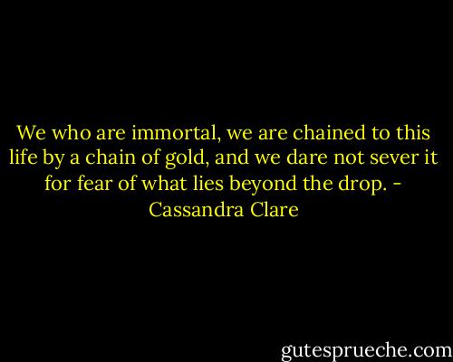 We who are immortal, we are chained to this life by a chain of gold, and we dare not sever it for fear of what lies beyond the drop. - Cassandra Clare