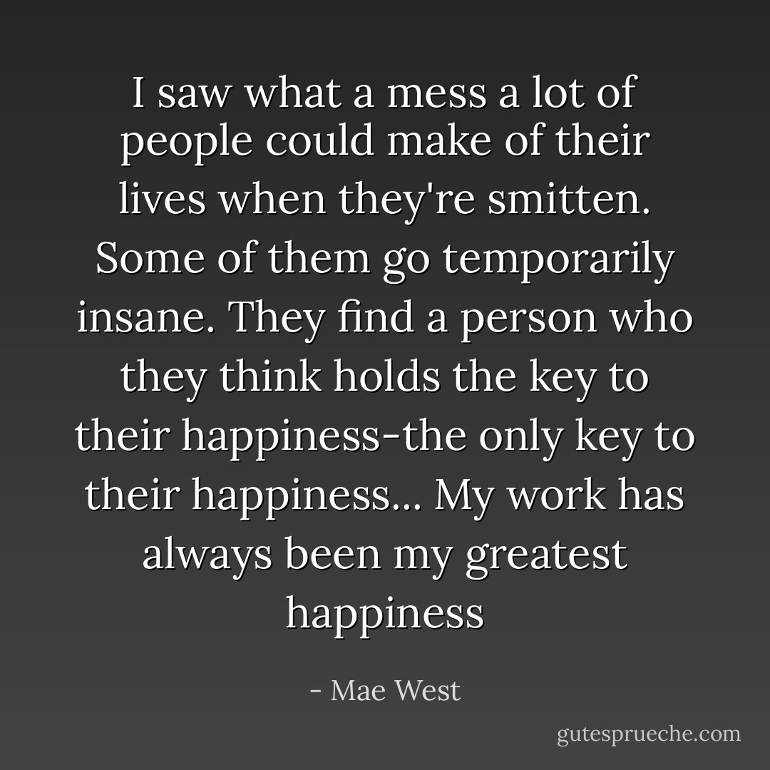 I saw what a mess a lot of people could make of their lives when they're smitten. Some of them go temporarily insane. They find a person who they think holds the key to their happiness-the only key to their happiness... My work has always been my greatest happiness - Mae West
