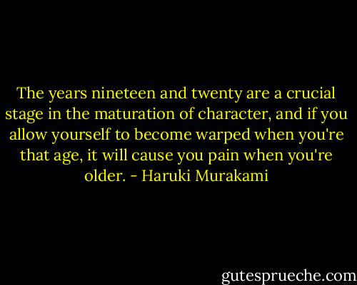 The years nineteen and twenty are a crucial stage in the maturation of character, and if you allow yourself to become warped when you're that age, it will cause you pain when you're older. - Haruki Murakami