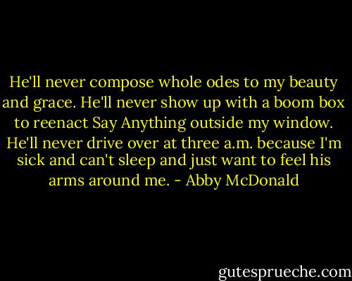 He'll never compose whole odes to my beauty and grace. He'll never show up with a boom box to reenact Say Anything outside my window. He'll never drive over at three a.m. because I'm sick and can't sleep and just want to feel his arms around me. - Abby McDonald