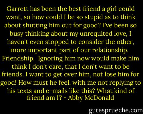 Garrett has been the best friend a girl could want, so how could I be so stupid as to think about shutting him out for good? I've been so busy thinking about my unrequited love, I haven't even stopped to consider the other, more important part of our relationship.<br /><br />Friendship.<br /><br />Ignoring him now would make him think I don't care, that I don't want to be friends. I want to get over him, not lose him for good! How must he feel, with me not replying to his texts and e-mails like this? What kind of friend am I? - Abby McDonald