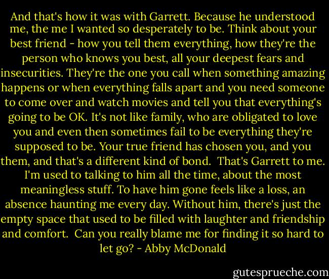 And that's how it was with Garrett. Because he understood me, the me I wanted so desperately to be. Think about your best friend - how you tell them everything, how they're the person who knows you best, all your deepest fears and insecurities. They're the one you call when something amazing happens or when everything falls apart and you need someone to come over and watch movies and tell you that everything's going to be OK. It's not like family, who are obligated to love you and even then sometimes fail to be everything they're supposed to be. Your true friend has chosen you, and you them, and that's a different kind of bond.<br /><br />That's Garrett to me. I'm used to talking to him all the time, about the most meaningless stuff. To have him gone feels like a loss, an absence haunting me every day. Without him, there's just the empty space that used to be filled with laughter and friendship and comfort.<br /><br />Can you really blame me for finding it so hard to let go? - Abby McDonald