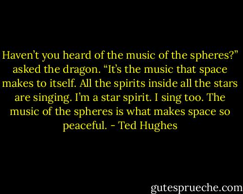 Haven’t you heard of the music of the spheres?” asked the dragon. “It’s the music that space makes to itself. All the spirits inside all the stars are singing. I’m a star spirit. I sing too. The music of the spheres is what makes space so peaceful. - Ted Hughes
