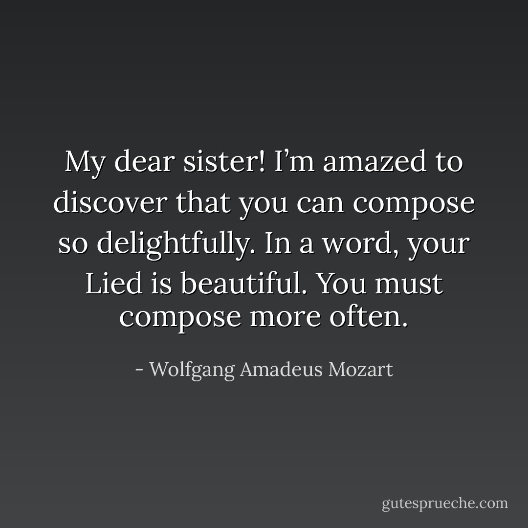 My dear sister! I’m amazed to discover that you can compose so delightfully. In a word, your Lied is beautiful. You must compose more often. - Wolfgang Amadeus Mozart