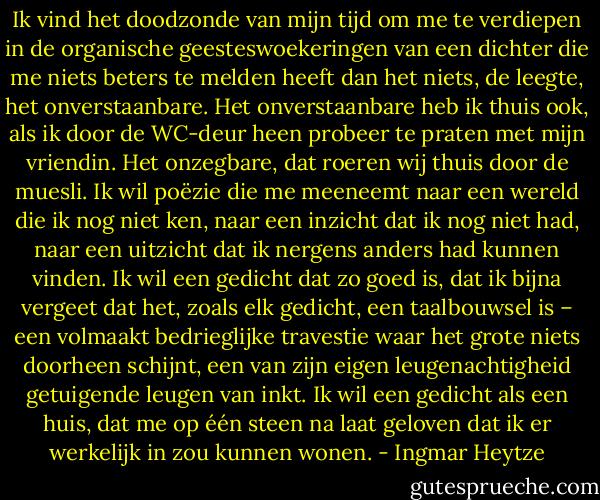 Ik vind het doodzonde van mijn tijd om me te verdiepen in de organische geesteswoekeringen van een dichter die me niets beters te melden heeft dan het niets, de leegte, het onverstaanbare. Het onverstaanbare heb ik thuis ook, als ik door de WC-deur heen probeer te praten met mijn vriendin. Het onzegbare, dat roeren wij thuis door de muesli. Ik wil poëzie die me meeneemt naar een wereld die ik nog niet ken, naar een inzicht dat ik nog niet had, naar een uitzicht dat ik nergens anders had kunnen vinden. Ik wil een gedicht dat zo goed is, dat ik bijna vergeet dat het, zoals elk gedicht, een taalbouwsel is – een volmaakt bedrieglijke travestie waar het grote niets doorheen schijnt, een van zijn eigen leugenachtigheid getuigende leugen van inkt. Ik wil een gedicht als een huis, dat me op één steen na laat geloven dat ik er werkelijk in zou kunnen wonen. - Ingmar Heytze