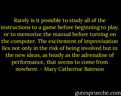 Rarely is it possible to study all of the instructions to a game before beginning to play, or to memorize the manual before turning on the computer. The excitement of improvisation lies not only in the risk of being involved but in the new ideas, as heady as the adrenaline of performance, that seems to come from nowhere. - Mary Catherine Bateson
