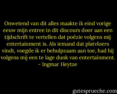 Onwetend van dit alles maakte ik eind vorige eeuw mijn entree in dit discours door aan een tijdschrift te vertellen dat poëzie volgens mij entertainment is. Als iemand dat platvloers vindt, voegde ik er behulpzaam aan toe, had hij volgens mij een te lage dunk van entertainment. - Ingmar Heytze