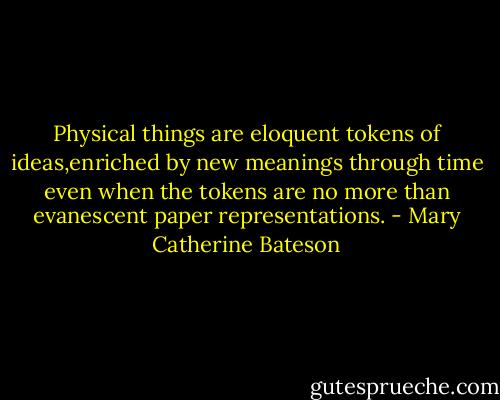 Physical things are eloquent tokens of ideas,enriched by new meanings through time even when the tokens are no more than evanescent paper representations. - Mary Catherine Bateson