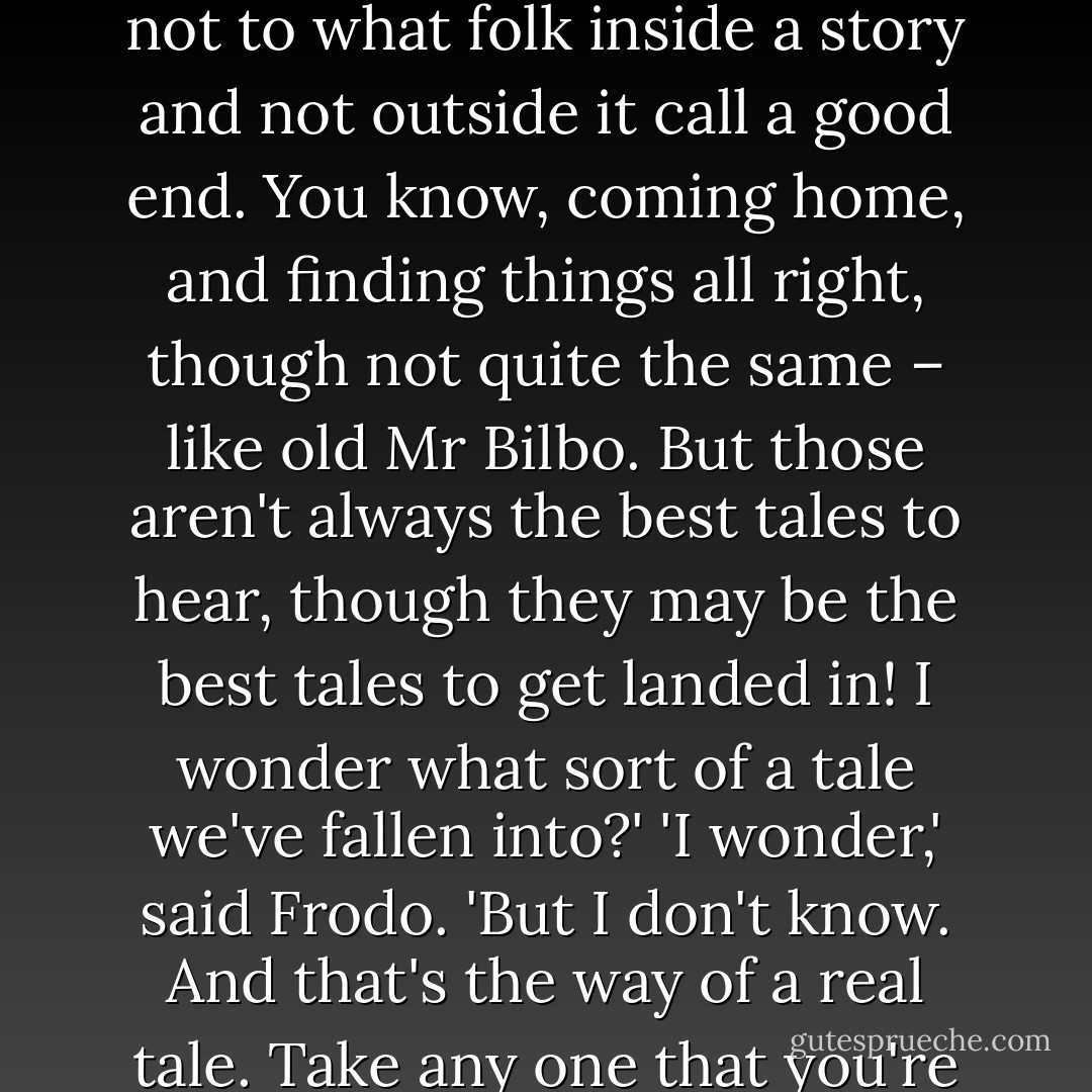 Yes, that's so,' said Sam. 'And we shouldn't be here at all, if we'd known more about it before we started. But I suppose it's often that way. The brave things in the old tales and songs, Mr. Frodo: adventures, as I used to call them. I used to think that they were things the wonderful folk of the stories went out and looked for, because they wanted them, because they were exciting and life was a bit dull, a kind of a sport, as you might say. But that's not the way of it with the tales that really mattered, or the ones that stay in the mind. Folk seem to have been just landed in them, usually – their paths were laid that way, as you put it. But I expect they had lots of chances, like us, of turning back, only they didn't. And if they had, we shouldn't know, because they'd have been forgotten. We hear about those as just went on – and not all to a good end, mind you; at least not to what folk inside a story and not outside it call a good end. You know, coming home, and finding things all right, though not quite the same – like old Mr Bilbo. But those aren't always the best tales to hear, though they may be the best tales to get landed in! I wonder what sort of a tale we've fallen into?'<br />'I wonder,' said Frodo. 'But I don't know. And that's the way of a real tale. Take any one that you're fond of. You may know, or guess, what kind of a tale it is, happy-ending or sad-ending, but the people in it don't know. And you don't want them to.'<br />'No, sir, of course not. Beren now, he never thought he was going to get that Silmaril from the Iron Crown in Thangorodrim, and yet he did, and that was a worse place and a blacker danger than ours. But that's a long tale, of course, and goes on past the happiness and into grief and beyond it – and the Silmaril went on and came to Eärendil. And why, sir, I never thought of that before! We've got – you've got some of the light of it in that star-glass that the Lady gave you! Why, to think of it, we're in the same tale still! It's going on. Don't the great tales never end?'<br />'No, they never end as tales,' said Frodo. 'But the people in them come, and go when their part's ended. Our part will end later – or sooner. - J.R.R. Tolkien