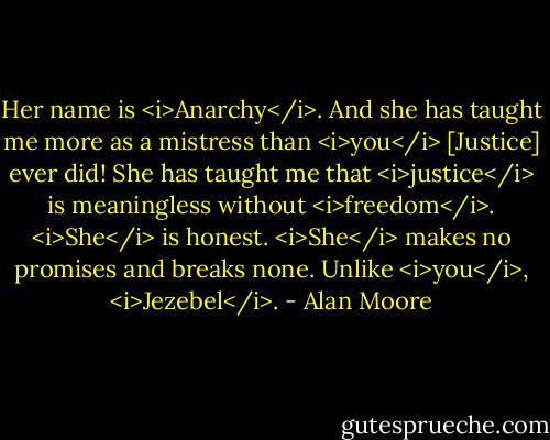 Her name is <i>Anarchy</i>. And she has taught me more as a mistress than <i>you</i> [Justice] ever did! She has taught me that <i>justice</i> is meaningless without <i>freedom</i>. <i>She</i> is honest. <i>She</i> makes no promises and breaks none. Unlike <i>you</i>, <i>Jezebel</i>. - Alan Moore